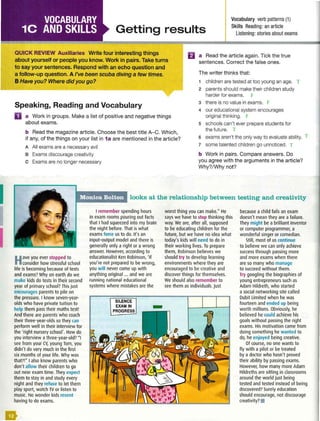 I
I
Getting results
Vocabulary verb patterns (1)
Skills Reading: an article
Listening: stories about exams
QUICK REVIEW Auxiliaries Write four interesting things
about yourself or people you know. Work in pairs. Take turns
to say your sentences. Respond with an echo question and
a follow-up question. A I've been scuba diving a few times.
El a Read the article again. Tick the true
sentences. Correct the false ones.
The writer thinks that:
BHave you? Where did you go?
Speaking, Reading and Vocabulary
1 children are tested at too young an age.
2 parents should make their children study
harder for exams.
3 there is no value in exams.
D a Work in groups. Make a list of positive and negative things
about exams.
4 our educational system encourages
original thinking.
5 schools can't ever prepare students for
b Read the magazine article. Choose the best title A-C. Which,
if any, of the things on your list in 1a are mentioned in the article?
the future.
6 exams aren't the only way to evaluate ability.
7 some talented children go unnoticed.
A All exams are a necessary evil
B Exams discourage creativity
c Exams are no longer necessary
b Work in pairs. Compare answers. Do
you agree with the arguments in the article?
Why?/Why not?
Monica Bolton looks at the relationship between testing and creativity
Have you ever stopped to
consider how stressful school
life is becoming because of tests
and exams? Why on earth do we
make kids do tests in their second
year of primary school? This just
encourages parents to pile on
the pressure. I know seven-year-
olds who have private tuition to
help them pass their maths test!
And there are parents who coach
their three-year-olds so they can
perform well in their interview for
the 'right nursery school'. How do
you interview a three-year-old? "I
see from your CV, young Tom, you
didn't do very much in the first
six months of your life. Why was
that?!" I also know parents who
don't allow their children to go
out near exam time. They expect
them to stay in and study every
night and they refuse to let them
play sport, watch TV or listen to
music. No wonder kids resent
having to do exams.
I remember spending hours
in exam rooms pouring out facts
that I had squeezed into my brain
the night before. That is what
exams force us to do. It's an
input-output model and there is
generally only a right or a wrong
answer. However, according to
educationalist Ken Robinson, 'If
you're not prepared to be wrong,
you will never come up with
anything original ... and we are
running national educational
systems where mistakes are the
SILENCE
EXAM IN
PROGRESS
worst thing you can make." He
says we have to stop thinking this
way. We are, after all, supposed
to be educating children for the
future, but we have no idea what
today'skids will need to do in
their working lives. To prepare
them, Robinson believes we
should try to develop learning
environments where they are
encouraged to be creative and
discover things for themselves.
We should also remember to
see them as individuals. Just
because a child fails an exam
doesn't mean they are a failure.
They might be a brilliant inventor
or computer programmer, a
wonderful singer or comedian.
Still, most of us continue
to believe we can only achieve
success through passing more
and more exams when there
are so many who manage
to succeed without them.
Try googling the biographies of
young entrepreneurs such as
Adam Hildreth, who started
a social networking site called
Dubit Limited when he was
fourteen and ended up being
worth millions. Obviously, he
believed he could achieve his
goals without passing the right
exams. His motivation came from
doing something he wanted to
do, he enjoyed being creative.
Of course, no one wants to
fly with a pilot or be treated
by a doctor who hasn't proved
their ability by passing exams.
However, how many more Adam
Hildreths are sitting in classrooms
around the world just being
tested and tested instead of being
discovered? Surely education
should encourage, not discourage
creativity? •
5
'
'
'
5
5
5
 