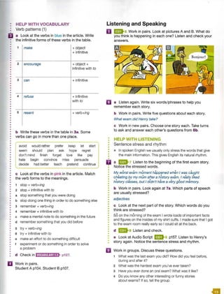 •
•
•
•
•
•
•
•
•
•
•
•
•
•
•
•
•
•
•
•
•
•
•
•
•
•
•
•
•
•
•
•
•
•
•
•
•
•
•
•
•
•
•
•
•
•
•
•
•
•
•
•
•
•
•
•
•
•
•
•
•
•
•
•
•
•
•
•
•
•
•
•
•
•
•
•
•
•
•
•
•
•
II
HELP WITH VOCABULARY
Verb patterns (1)
a Look at the verbs in blue in the article. Write
the infinitive forms of these verbs in the table.
1 make +object
+ infinitive
2 encourage +object+
infinitive with to
3 can + infinitive
4 refuse + infinitive
with to
5 resent + verb+ing
b Write these verbs in the table in 3a. Some
verbs can go in more than one place.
avoid would rather prefer keep let start
seem should plan ask hope regret
don't mind finish forget love like pay
hate begin convince miss persuade
decide had better teach pretend continue
c Look at the verbs in pink in the article. Match
the verb forms to the meanings.
1 stop + verb+ing
2 stop+ infinitive with to
a stop something that you were doing
b stop doing one thing in order to do something else
3 remember + verb+ing
4 remember + infinitive with to
c make a mental note to do something in the future
d remember something that you did before
5 try + verb+ing
6 try + infinitive with to
e make an effort to do something difficult
f experiment or do something in order to solve
a problem
d Check in iirntffl:iilij;'ll• p127.
Work in pairs.
Student A p104. Student B p107.
Listening and Speaking
IJ 96 Work in pairs. Look at pictures A and B. What do
you think is happening in each one? Listen and check your
answers.
II a Listen again. Write six words/phrases to help you
remember each story.
•
•
•
•
•
•
•
•
•
•
D
•
•
•
•
•
•
•
•
•
•
•
•
•
•
•
•
•
•
•
•
•
•
•
•
•
•
•
•
•
•
•
•
•
•
•
b Work in pairs. Write five questions about each story.
What exam did Henry take?
c Work in new pairs. Choose one story each. Take turns
to ask and answer each other's questions from 6b.
HELP WITH LISTENING
Sentence stress and rhythm
• In spoken English we usually only stress the words that give
the main information. This gives English its natural rhythm.
a 91 Listen to the beginning of the first exam story.
Notice the stressed words.
My worst exam moment happened when I was caught
cheating by my mum after a history exam. I rea lly liked
• • • • • • •
history classes, but I didn't have a very good memory.
b Work in pairs. Look again at 7a. Which parts of speech
are usually stressed?
adjectives
c Look at the next part of the story. Which words do you
think are stressed?
S
oon the morning of the exam I wrote loads of important facts
and figures on the insides of my shirt cuffs. I made sure that I got
to the exam room really early so I could sit at the back.
d 8 Listen and check.
e Look at Audio Script 96 p157. Listen to Henry's
story again. Notice the sentence stress and rhythm.
Work in groups. Discuss these questions.
1 What was the last exam you did? How did you feel before,
during and after it?
2 What was the hardest exam you've ever taken?
3 Have you ever done an oral exam? What was it like?
4 Do you know any other interesting or funny stories
about exams? If so, tell the group.
 