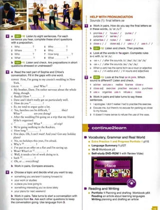 II a B 10 Listen to eight sentences. For each
sentence you hear, complete these short questions
with a preposition.
1 Who ? 5 Who ?
2 Where ? 6 Who ?
3 Who ? 7 How long ?
4 What ? 8 What ?
b &11 Listen and check. Are prepositions in short
questions stressed or unstressed?
II a Read the next part of Sophie and Chloe's
conversation. Fill in the gaps with one word.
SOPHIE First, I'm going to my cousin's wedding in New
York.
CHLOE 1 you? Who 2 ?
s My brother, Dave. I'm rather nervous about the whole
thing, though.
C Really? How 3 ?
s Dave and I don't really get on particularly well.
c How do you 4_ ?
s Er, we tend to argue quite a lot.
c Yes, families can be difficult, 5 they?
What 6 are you doing?
s After the wedding I'm going on a trip that my friend
Mike's organised.
c 7 you? What 8 of trip?
s We're going walking in the Rockies.
c How long 9 ?
s Five days. Oh, I can't wait! And you? Got any holiday
plans?
c No, no holidays this year, I'm afraid.
s Why's io ?
c I've put in an offer on a flat and I'm saving up.
S Wow! What's it 11 ?
c Well, it needs a lot of work doing to it.
s Such 12 ?
c Oh, er ... everything!
b Work in pairs. Compare answers.
mJ a Choose a topic and decide what you want to say.
• something you are/aren't looking forward to
• your work or studies
• a place you love going to
• something interesting you've done lately
• your plans for next weekend
b Work in pairs. Take turns to start a conversation with
the topics from 6a. Ask each other questions to keep
the conversation going. Use language from 3.
•
•
•
•
•
HELP WITH PRONUNCIATION
Sounds (1): final letters se
D a Work in pairs. How do you say the final letters se
in these words, / s/ or / z/ ?
•
•
•
•
•
1 promise I I house I I purse I I
purpose I I sense I I
2 advertise I I noise I I vase I I
3 close v. I I close adj. I I use v. I I use n. I I
b & 12 Listen and check. Then practise.
c Look at the words in 1a again. Complete rules
a-c with /s/ or / z/.
a -se =/ / after the sounds /1
/ /au/ / 3:/ /a/ / n/
b -se =I I after the sounds /a1/ /'JI/ /a:/
c When a verb has the same form as a noun or adjective
-se =I I in verbs and I I in nouns and adjectives
El a &13 Look at the final se in pink. Which
: sound is different? Listen and check.
•
•
•
•
•
•
•
•
•
•
•
•
•
•
•
•
•
•
•
•
•
1 advise excuse v. realise license close v.
2 close adj. exercise practise excuse n. purchase
3 use v. organise use n. refuse v. noise
b Work in pairs and take turns to say these
sentences.
1 I apologise. I didn't realise Ihad to practise this exercise.
2 Excuse me, but there's no excuse for parking so close
to my house.
3 It doesn't make sense to refuse the use of the vase.
continue21earn
• Vocabulary, Grammar and Real World
• Extra Practice 1 and Progress Portfolio 1 p115
• Language Summary 1 p127
• 1A-D Workbook p5
• Self-study DVD-ROM 1 with Review Video
• Reading and Writing
• Portfolio 1 Planning and drafting Workbook p64
Reading an article about learning languages
Writing planning and drafting an article
 