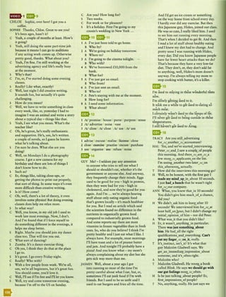 hMi·>1 9 9
CHLOE Sophie, over here! I got you a
coffee.
SOPHIE Thanks, Chloe. Great to see you!
It's been ages, hasn't it?
C Yeah, a couple of months at least. How's
it going?
S Yeah, still doing the same part-time job
because it means I can go to auditions
if any acting work comes up. Otherwise
pretty good, thanks. What about you?
C Yeah, I'm fine. I'm still working at the
advertising agency and life's really busy
at the moment.
S Why's that?
C I'm, er, I've started doing some evening
classes.
S Really? Like what, exactly?
C Well, last night I did creative writing.
It sounds fun, but actually it's quite
challenging.
S How do you mean?
C Well, we have to write something in class
every week, like, er, yesterday I had to
imagine I was an animal and write a story
about a typical day - things like that.
S Yeah, I see what you mean. What's the
teacher like?
C Oh, he's great, he's really enthusiastic
and supportive. He's, um, he's written
a couple of novels, so I guess he knows
what he's talking about.
S I'm sure he does. What else are you
doing?
C Well, on Mondays I do a photography
course. I got a new camera for my
birthday and there are lots of things I
don't know how to do.
S Such as?
C Er, things like, taking close-ups, or
getting the photos to print out properly,
that sort of thing. In some ways it's even
more difficult than creative writing.
S Is it? How come?
C Oh, well, there's a lot of theory, it even
involves some physics! But doing evening
classes does help me relax more.
S In what way?
C Well, you know, in my old job I used to
work late most evenings. Now, I don't.
And I've found that if I force myself to
do something different in the evenings, it
helps me sleep better.
S Right. Maybe you should join my dance
class too. That will tire you out.
C What sort of dancing?
S Zumba. It's a dance exercise thing.
C Oh yes, I think they do that at the place
I go to.
S It's great. I go every Friday night.
C Really? Who with?
S With a few people from work. We're all,
um, we're all beginners, but it's great fun.
You should come, you'd love it.
C Well, I'll see ifI'm free and I'll let you know.
S Well, try and come tomorrow evening,
because I'm off to the US on Sunday.
C Are you? How long for?
S Two weeks.
C For work or for pleasure?
S It's a holiday. First I'm going to my
cousin's wedding in New York ...
1 A I've just been told to go home.
B Who by?
2 A We're going on holiday tomorrow.
B Where to?
3 A I'm going to the cinema tonight.
--
B Who with?
4 A We've borrowed £10,000 from the
bank.
B What for?
5 A I've just got an email.
B Who from?
6 A I've just sent an email.
B Who to?
7 A Pete's staying with me at the moment.
B How long for?
8 A I need some information.
B What about?
912
1 /s/ promise I house Ipurse I purpose I sense
2 / z/ advertise I noise Ivase
3 / z/ close I/s/ close I / z/ use I /s/ use
913
1 advise I excuse Irealise Ilicense I close
2 close Iexercise I practise Iexcuse I purchase
3 use I organise Iuse I refuse I noise
914
GUY Me? - I seldom pay any attention
to anyone who tries to tell me what I
should or shouldn't eat, whether it's the
government or anyone else. And anyway,
they frequently change their minds. Eggs
used to be good for you - high in protein,
then they were bad for you - high in
cholesterol, and now they're good for you
again. And I'm ... we're always hearing
stuff about only eating organic food
that's grown locally - it's much healthier
for you. But I read an article which said
the scientists found no difference in the
nutrients in organically grown food
compared to industrially grown food.
And some reports say there are more
vitamins in frozen vegetables than in fresh
ones. So, who do you believe? I think I'm
pretty healthy and I just eat what I like. I
always have. For example, most mornings
I'll have toast and a lot of peanut butter
and jam. And tonight I'll probably have a
pizza! And you know what - my mom's
always complaining about my diet but she
gets sick way more than me.
JASMIN Well, about a year ago I got
into running so most of the time I'm
pretty careful about what I eat, but, er,
sometimes I'll eat junk food if I'm with
friends. But I used to be so unfit and I
used to eat burgers and fries all the time.
And I'd get an ice cream or something
on the way home from school every day.
I hardly ever did any exercise. But then
this Japanese guy, Hideo, joined our class.
He was so cute, I really liked him. I used
to see him out running every morning.
That's when I decided to get fit. And then
I read a lot of stuff about healthy eating
and I knew my diet had to change. And
pretty soon I was running with Hideo,
every day. Did you know Japanese people
have far fewer heart attacks than we do?
That's because they have a very low-fat
diet. They don't, er, they don't add fat
to anything, well, Hideo's mom doesn't
anyway. I'm always telling my mom to
stop cooking with butter, it's a killer.
915
• • . . h. • d f 1t • t
I'm used to staying in t ese won er u en s
•
now.
I'm slowly getting used to it.
• • • • d • . •
It took me a while to get use to eating so
much
• . • ' • d h 1· f f. t
I certainly wasn t use to t e umps o a .
I'll never get used to bei ng outside in those
•
temperatures. •
.:. • • • d A.
I still haven't got use to irag.
16
TRACY Are you still_advertising
forJ r/_anotherJ r/_accountant?
HAL Yes, and we've started)nterviewing.
PeterJ r/_and) saw a couplLof people
this morning. And thereJ r/_areJr/_a
few moryrc applicants_on the list.
I'm seeing_another two laterJ r/_on
this afternoolh..actually.
T Ho; did the interviews this morning go?
H Well, to be honest, with the first guy I
made my mind_up)n_about 10 seconds.
I just had_a hunch that he wasn't right
company.
ANN What, you knew that)n 10 seconds!
You didn't give him much_ota chance,
did you?
H We didn't ask him to leave after 10
seconds! We interviewed hlm forJ r/_at
least half an hour, but I didn't change my
him - nor did Peter.
A What was)t that you didn't like?
H Er, it wasn't_anything)n particular.
There was just something__about
him. He had all the right
qualification;_and_everything. Can't
put my 6.ngerJr/_on)t, really.
T lt's)nstinct, isn't)t? It's what that
guy Malcolm Gladwell says. We
someone, and it's_often right.
A Malcolm who?
T Malcolm Gladwell. He book
called Blink. He says we should go with
our gut feelings moryr;_often.
H Is he just talking_about people? Er,
first)mpressions_of people?
T No, anything, really. He just says we
 