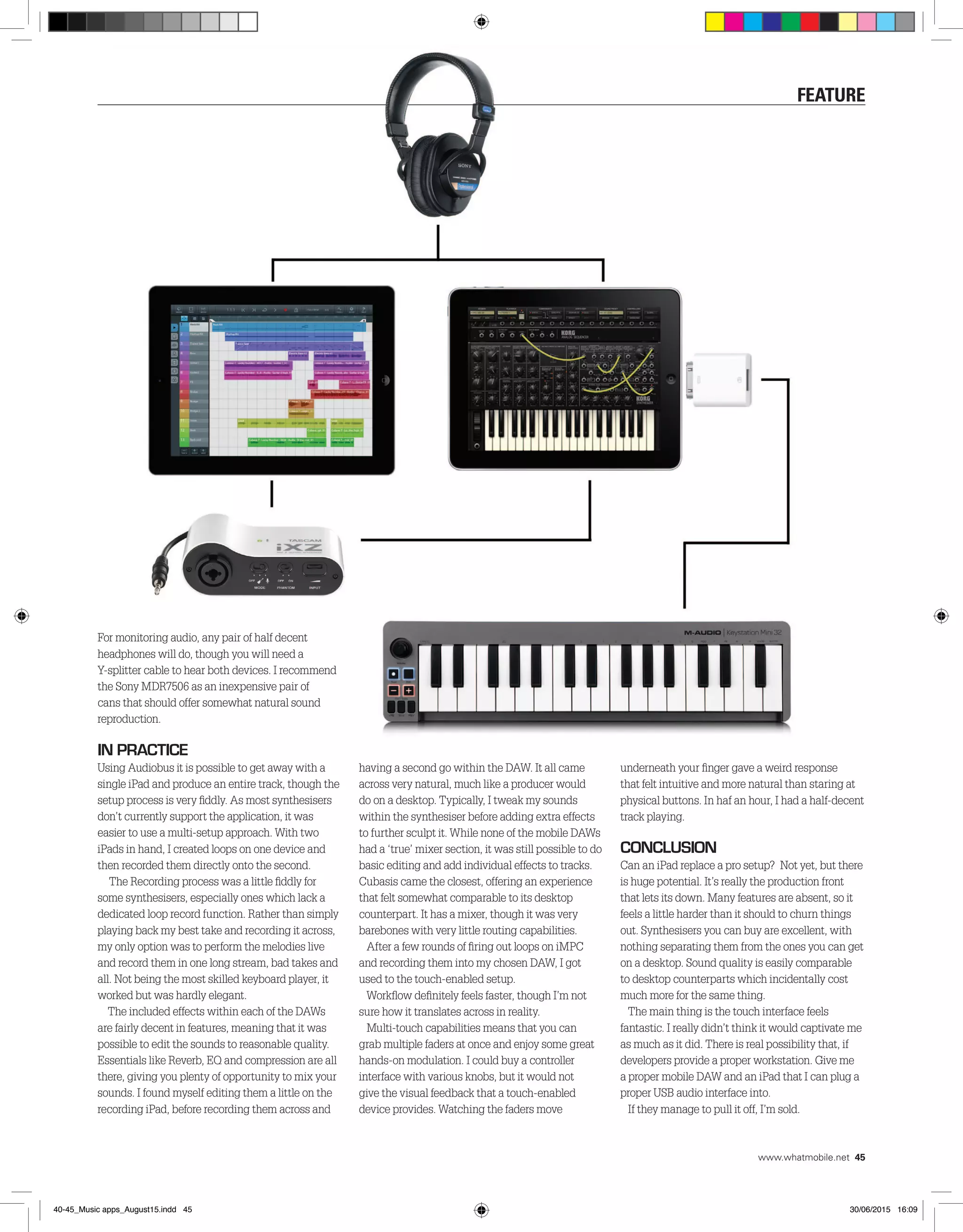 For monitoring audio, any pair of half decent
headphones will do, though you will need a
Y-splitter cable to hear both devices. I recommend
the Sony MDR7506 as an inexpensive pair of
cans that should offer somewhat natural sound
reproduction.
In Practice
Using Audiobus it is possible to get away with a
single iPad and produce an entire track, though the
setup process is very fiddly. As most synthesisers
don’t currently support the application, it was
easier to use a multi-setup approach. With two
iPads in hand, I created loops on one device and
then recorded them directly onto the second.
The Recording process was a little fiddly for
some synthesisers, especially ones which lack a
dedicated loop record function. Rather than simply
playing back my best take and recording it across,
my only option was to perform the melodies live
and record them in one long stream, bad takes and
all. Not being the most skilled keyboard player, it
worked but was hardly elegant.
The included effects within each of the DAWs
are fairly decent in features, meaning that it was
possible to edit the sounds to reasonable quality.
Essentials like Reverb, EQ and compression are all
there, giving you plenty of opportunity to mix your
sounds. I found myself editing them a little on the
recording iPad, before recording them across and
having a second go within the DAW. It all came
across very natural, much like a producer would
do on a desktop. Typically, I tweak my sounds
within the synthesiser before adding extra effects
to further sculpt it. While none of the mobile DAWs
had a ‘true’ mixer section, it was still possible to do
basic editing and add individual effects to tracks.
Cubasis came the closest, offering an experience
that felt somewhat comparable to its desktop
counterpart. It has a mixer, though it was very
barebones with very little routing capabilities.
After a few rounds of firing out loops on iMPC
and recording them into my chosen DAW, I got
used to the touch-enabled setup.
Workflow definitely feels faster, though I’m not
sure how it translates across in reality.
Multi-touch capabilities means that you can
grab multiple faders at once and enjoy some great
hands-on modulation. I could buy a controller
interface with various knobs, but it would not
give the visual feedback that a touch-enabled
device provides. Watching the faders move
underneath your finger gave a weird response
that felt intuitive and more natural than staring at
physical buttons. In haf an hour, I had a half-decent
track playing.
Conclusion
Can an iPad replace a pro setup? Not yet, but there
is huge potential. It’s really the production front
that lets its down. Many features are absent, so it
feels a little harder than it should to churn things
out. Synthesisers you can buy are excellent, with
nothing separating them from the ones you can get
on a desktop. Sound quality is easily comparable
to desktop counterparts which incidentally cost
much more for the same thing.
The main thing is the touch interface feels
fantastic. I really didn’t think it would captivate me
as much as it did. There is real possibility that, if
developers provide a proper workstation. Give me
a proper mobile DAW and an iPad that I can plug a
proper USB audio interface into.
If they manage to pull it off, I’m sold.
feature
www.whatmobile.net 45
40-45_Music apps_August15.indd 45 30/06/2015 16:09
 