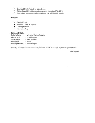 
Organized Fresher’s party in second year.

Cricket(Played Cricket in many tournaments from class 9th
to 12th
).

Participated in many sports like long jump, 100 & 200 meter sprints.
Hobbies:
 Playing Cricket
 Watching Cricket & Football
 Listening to music
 Internet surfing
Personal Details:
Father’s Name : Mr. Adya Shankar Tripathi
Date of Birth : 15 August 1992
Sex & Status : Male & Single
Nationality : Indian
Language Known : Hindi & English
I hereby declare the above mentioned points are true to the best of my knowledge and belief.
Vikas Tripathi
 