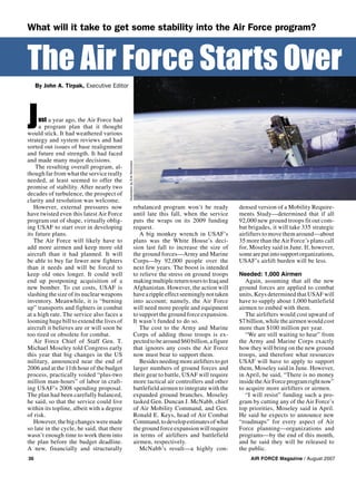 AIR FORCE Magazine / August 200736
By John A. Tirpak, Executive Editor
The Air Force Starts Over
What will it take to get some stability into the Air Force program?
ust a year ago, the Air Force had
a program plan that it thought
would stick. It had weathered various
strategy and system reviews and had
sorted out issues of base realignment
and future end strength. It had faced
and made many major decisions.
The resulting overall program, al-
though far from what the service really
needed, at least seemed to offer the
promise of stability. After nearly two
decades of turbulence, the prospect of
clarity and resolution was welcome.
However, external pressures now
have twisted even this latest Air Force
program out of shape, virtually oblig-
ing USAF to start over in developing
its future plans.
The Air Force will likely have to
add more airmen and keep more old
aircraft than it had planned. It will
be able to buy far fewer new fighters
than it needs and will be forced to
keep old ones longer. It could well
end up postponing acquisition of a
new bomber. To cut costs, USAF is
slashing the size of its nuclear weapons
inventory. Meanwhile, it is “burning
up” transports and fighters in combat
at a high rate. The service also faces a
looming huge bill to extend the lives of
aircraft it believes are or will soon be
too tired or obsolete for combat.
Air Force Chief of Staff Gen. T.
Michael Moseley told Congress early
this year that big changes in the US
military, announced near the end of
2006 and at the 11th hour of the budget
process, practically voided “plus-two
million man-hours” of labor in craft-
ing USAF’s 2008 spending proposal.
The plan had been carefully balanced,
he said, so that the service could live
within its topline, albeit with a degree
of risk.
However,thebigchangesweremade
so late in the cycle, he said, that there
wasn’t enough time to work them into
the plan before the budget deadline.
A new, financially and structurally
rebalanced program won’t be ready
until late this fall, when the service
puts the wraps on its 2009 funding
request.
A big monkey wrench in USAF’s
plans was the White House’s deci-
sion last fall to increase the size of
the ground forces—Army and Marine
Corps—by 92,000 people over the
next few years. The boost is intended
to relieve the stress on ground troops
makingmultiplereturntourstoIraqand
Afghanistan. However, the action will
havearippleeffectseeminglynottaken
into account; namely, the Air Force
will need more people and equipment
to support the ground force expansion.
It wasn’t funded to do so.
The cost to the Army and Marine
Corps of adding those troops is ex-
pectedtobearound$60billion,afigure
that ignores any costs the Air Force
now must bear to support them.
Besidesneedingmoreairlifterstoget
larger numbers of ground forces and
their gear to battle, USAF will require
more tactical air controllers and other
battlefield airmen to integrate with the
expanded ground branches. Moseley
tasked Gen. Duncan J. McNabb, chief
of Air Mobility Command, and Gen.
Ronald E. Keys, head of Air Combat
Command,todevelopestimatesofwhat
thegroundforceexpansionwillrequire
in terms of airlifters and battlefield
airmen, respectively.
McNabb’s result—a highly con-
densed version of a Mobility Require-
ments Study—determined that if all
92,000 new ground troops fit out com-
bat brigades, it will take 335 strategic
airlifters to move them around—about
35 more than theAir Force’s plans call
for, Moseley said in June. If, however,
someareputintosupportorganizations,
USAF’s airlift burden will be less.
Needed: 1,000 Airmen
Again, assuming that all the new
ground forces are applied to combat
units, Keys determined that USAF will
have to supply about 1,000 battlefield
airmen to embed with them.
The airlifters would cost upward of
$7 billion, while the airmen would cost
more than $100 million per year.
“We are still waiting to hear” from
the Army and Marine Corps exactly
how they will bring on the new ground
troops, and therefore what resources
USAF will have to apply to support
them, Moseley said in June. However,
in April, he said, “There is no money
insidetheAirForceprogramrightnow”
to acquire more airlifters or airmen.
“I will resist” funding such a pro-
gram by cutting any of the Air Force’s
top priorities, Moseley said in April.
He said he expects to announce new
“roadmaps” for every aspect of Air
Force planning—organizations and
programs—by the end of this month,
and he said they will be released to
the public.
J IllustrationbyErikSimonsen
 