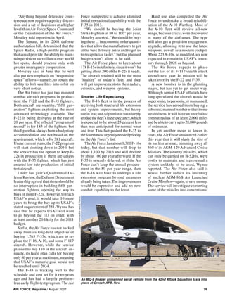 AIR FORCE Magazine / August 2007 39
“Anything beyond defensive coun-
terspace now requires a policy discus-
sion and a set of decisions at a higher
level than Air Force Space Command
or the Department of the Air Force,”
Moseley told reporters in April.
The Senate, in its 2008 defense
authorization bill, determined that the
Space Radar, a high-profile program
that could provide the ability to main-
tain persistent surveillance over world
hot spots, should proceed only with
greater interagency cooperation.
Moseley said in June that he will
also put new emphasis on “responsive
space” efforts—namely, to obtain the
ability to loft satellites into orbit on
very short notice.
The Air Force has just two manned
combat aircraft programs in produc-
tion: the F-22 and the F-35 fighters.
Both aircraft are stealthy, “fifth gen-
eration” fighters exploiting the most
advanced technology available. The
F-22 is being delivered at the rate of
20 per year. The official “program of
record” is for 183 of the fighters, but
this figure has always been a budgetary
accommodation and not based on the
requirement, which is for 381 aircraft.
Under current plans, the F-22 program
will start shutting down in 2010, but
the service has the option to keep F-
22s in production if there are delays
with the F-35 fighter, which has just
entered low-rate production of initial
test aircraft.
Under last year’s Quadrennial De-
fense Review, the Defense Department
leadership agreed that there should be
no interruption in building fifth gen-
eration fighters, opening the way to
buys of more F-22s. However, to reach
USAF’s goal, it would take 10 more
years to bring the buy up to USAF’s
stated requirement of 381. Wynne has
said that he expects USAF will want
to go beyond the 183 on order, with
at least another 20 likely for the 2011
budget.
So far, the Air Force has not backed
away from its long-held objective of
buying 1,763 F-35s, which are to re-
place the F-16, A-10, and some F-117
aircraft. However, while the service
planned to buy 110 of the aircraft an-
nually, its latest plan calls for buying
only 80 per year at maximum, meaning
that USAF’s numeric goal would not
be reached until 2034.
The F-35 is tracking well to the
schedule and cost set for it two years
ago and has had a largely problem-
free early flight-test program. The Air
Force is expected to achieve a limited
initial operational capability with the
F-35 in 2013.
“We should be buying the Joint
Strike Fighters at 80 to 100” per year,
Moseley asserted. “We should be buy-
ing these ... in economic order quanti-
ties that allow the manufacturers to get
at the best delivery price and to get us
to recapitalize faster,” but the planned
budgets won’t allow it, he said.
The Air Force plans to keep about
178F-15sindefinitely,sinceitwon’tbe
getting about 200 of the F-22s it needs.
The aircraft retained will be the most
“healthy” of today’s fleet, and they
will get improvements to their radars,
avionics, and weapon systems.
Shorter Life Expectancy
The F-16 ﬂeet is in the process of
receiving both structural life extension
and system improvements, but heavy
use in Iraq andAfghanistan has sharply
erodedtheﬂeet’slifeexpectancy,which
is expected to be about 25 percent less
than was anticipated for normal wear
and tear. This fact pushed the F-35 to
thefourthmosturgentlyneededpriority
on the Air Force’s list.
TheAir Force has about 1,300 F-16s
today, but that number will drop to
about 1,100 by 2013 and will decline
by about 100 per year afterward. If the
F-35 is severely delayed, or if the Air
Force can’t keep the annual procure-
ment in the 80 per year range, then
the F-16 will have to undergo a life
extension program beyond measures
alreadybeingtaken.Theimprovements
would be expensive and add no new
combat capability to the force.
Hard use also compelled the Air
Force to undertake a broad rehabili-
tation of the A-10 Warthog. Most of
the A-10 fleet will receive all-new
wings, because cracks were discovered
in many of the airframes. The type
will also get a precision engagement
upgrade, allowing it to use the latest
weapons, as well as a modern cockpit.
About 223A-10s, so modified, are now
expected to remain in USAF’s inven-
tory through 2028 or beyond.
The Air Force expects to phase
out the last of its F-117 stealth attack
aircraft next year. Its mission will be
taken over by the F-22 and F-35.
A new bomber is in the planning
stages, but has yet to get under way.
Although senior USAF officials have
long speculated the aircraft would be
supersonic, hypersonic, or unmanned,
the service has zeroed in on buying a
subsonic,mannedbomberwithextreme
stealthiness. It will have an unrefueled
combat radius of at least 2,000 miles
andbeabletocarryupto28,000pounds
of ordnance.
In yet another move to lower its
costs, the Air Force announced earlier
this year that it will slash the size of
its nuclear arsenal, trimming away all
460 of its AGM-129 Advanced Cruise
Missiles. The stealthy missiles, which
can only be carried on B-52Hs, were
costly to maintain and represented a
system unlikely to be used, Wynne
reported. The Air Force also said it
would further reduce its inventory
of nuclear AGM-86B Air Launched
CruiseMissiles—again,tosavemoney.
The service will investigate converting
some of the missiles into conventional
An MQ-9 Reaper unmanned aerial vehicle from the 42nd Attack Squadron taxis into
place at Creech AFB, Nev.
USAFphotobySrALarryE.ReidJr.
 
