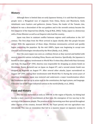 1
History
Although there is limited data on early Japanese history, it is said that the Japanese
people were a Mongoloid race of migrants from China, Korea and Manchuria. Early
inhabitants were hunters and gatherers. Jimmu Tenno, the leader of the Yamato clan,
believed he was a descendant of the sun goddess and in the seventh century became the
first Emperor of the Imperial line (Shelly, Yong & Mok, 2002). Today, Japan is a democracy
with a Prime Minister as well as an Emperor who lead the country.
Japan was then in constant conflict between regions until unification in the 16th
century. The first ships from the West arrived in Japan shortly after the people became
united. With the appearance of these ships, Christian missionaries arrived and quickly
began converting the populace. By the mid 1800’s, Japan was beginning to accept new
concepts and technologies introduced by the West (Shelly, et al., 2002).
Over the years Japan was seen as a military threat as they warred and battled with
several powerful nations including China, Russia and America. Specifically, the Japanese is
known for their military involvement in World War II when they allied with Nazi Germany
and Italy. On August 6th 1945, America was responsible for dropping an atomic bomb on
Hiroshima. Russia declared war on Japan on August 8th, and a second atomic bomb was
dropped on Nagasaki on August 9th. After several other attacks, Japan surrendered on
August 14th 1945, ending their involvement with World War II. During the seven years of
American occupation, Japan was restored and underwent a major transformation where
the foundation was set up in areas such as the constitution, the legal system, and language.
It became one of the major industrial nations in the world (Shelly, et al., 2002).
Food and History
Dry rice was harvested as early as 1000 BC in the region of Kyushu. As fishing had
become a main source of nourishment at that time, the emergence of rice was key to the
survival of the Japanese people. The practice of rice harvesting was then spread throughout
other regions of the country. Around 300 BC, the Yayoi period, wet rice agriculture was
introduced. This was an innovation that led to a massive impact on Japanese society. It
 