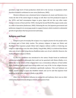2
provided a high level of food production which led to the increase of population which
therefore headed to settlement in new areas (Andressen, 2002).
Western influences was a dominant factor in Japanese art, music and literature. As a
result, the diet of the nation began to change as well. Beer was first produced in Japan in
the 1870’s and beef consumption began to grow. Japan did not face any other major
changes in terms of food until the 1940’s. During the Second World War, Japan nearly came
to a state of starvation (Andressen, 2002). Following the war, the Japanese government and
politicians stepped in to encourage people to support farmers which resulted in substantial
growth of agriculture that has persevered until today.
Religion and Food
Religion is part of everyday life in Japan. It is a regular practice for the people and is
an integral part of their daily routine. The primary religions in Japan are Shinto and
Buddhism. Most Japanese people follow both religions without conflict or believing one
religion is right or true over the other (Shelly, Yong & Mok, 2002). It is believed that Shinto
takes care of one’s daily living whereas Buddhism takes care of one’s afterlife. However, the
leading Religion in Japan is Shinto.
In 500 A.D, Buddhism was introduced to the nation. People found an intellectual
satisfaction is Buddhist philosophy that could not be quenched with Shinto (Shelly, et al.,
2002). Due to the nature of this religion there was a tremendous influence of food within
Japan. Buddhism discouraged meat eating within one’s way of life. As the religion became
more widespread, so did meat substitutes specifically soybeans. Tofu and Soybeans are
widely popular today in Japan due Buddhist beliefs and can be said that Japanese food
would not be the same without it (Shelly, et al., 2002).
Other than the Buddhist influence on eating tofu and soybeans, there was no other
relationship found between Religious beliefs and Japanese food.
 