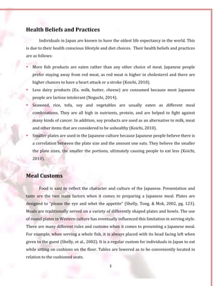 3
Health Beliefs and Practices
Individuals in Japan are known to have the oldest life expectancy in the world. This
is due to their health conscious lifestyle and diet choices. Their health beliefs and practices
are as follows:
 More fish products are eaten rather than any other choice of meat. Japanese people
prefer staying away from red meat, as red meat is higher in cholesterol and there are
higher chances to have a heart attack or a stroke (Koichi, 2010).
 Less dairy products (Ex. milk, butter, cheese) are consumed because most Japanese
people are lactose intolerant (Noguchi, 2014).
 Seaweed, rice, tofu, soy and vegetables are usually eaten as different meal
combinations. They are all high in nutrients, protein, and are helped to fight against
many kinds of cancer. In addition, soy products are used as an alternative to milk, meat
and other items that are considered to be unhealthy (Koichi, 2010).
 Smaller plates are used in the Japanese culture because Japanese people believe there is
a correlation between the plate size and the amount one eats. They believe the smaller
the plate sizes, the smaller the portions, ultimately causing people to eat less (Koichi,
2010).
Meal Customs
Food is said to reflect the character and culture of the Japanese. Presentation and
taste are the two main factors when it comes to preparing a Japanese meal. Plates are
designed to “please the eye and whet the appetite” (Shelly, Tong, & Mok, 2002, pg. 123).
Meals are traditionally served on a variety of differently shaped plates and bowls. The use
of round plates in Western culture has eventually influenced this limitation in serving style.
There are many different rules and customs when it comes to presenting a Japanese meal.
For example, when serving a whole fish, it is always placed with its head facing left when
given to the guest (Shelly, et al., 2002). It is a regular custom for individuals in Japan to eat
while sitting on cushions on the floor. Tables are lowered as to be conveniently located in
relation to the cushioned seats.
 