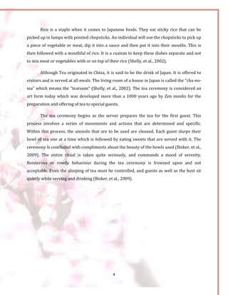 4
Rice is a staple when it comes to Japanese foods. They eat sticky rice that can be
picked up in lumps with pointed chopsticks. An individual will use the chopsticks to pick up
a piece of vegetable or meat, dip it into a sauce and then put it into their mouths. This is
then followed with a mouthful of rice. It is a custom to keep these dishes separate and not
to mix meat or vegetables with or on top of their rice (Shelly, et al., 2002).
Although Tea originated in China, it is said to be the drink of Japan. It is offered to
visitors and is served at all meals. The living room of a house in Japan is called the “cha-no-
ma” which means the “tearoom” (Shelly, et al., 2002). The tea ceremony is considered an
art form today which was developed more than a 1000 years ago by Zen monks for the
preparation and offering of tea to special guests.
The tea ceremony begins as the server prepares the tea for the first guest. This
process involves a series of movements and actions that are determined and specific.
Within this process, the utensils that are to be used are cleaned. Each guest slurps their
bowl of tea one at a time which is followed by eating sweets that are served with it. The
ceremony is concluded with compliments about the beauty of the bowls used (Bisker, et al.,
2009). The entire ritual is taken quite seriously, and commands a mood of serenity.
Boisterous or rowdy behaviour during the tea ceremony is frowned upon and not
acceptable. Even the slurping of tea must be controlled, and guests as well as the host sit
quietly while serving and drinking (Bisker, et al., 2009).
 