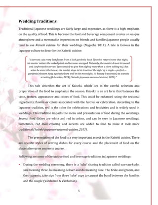 5
“A servant cuts every last flower from a lush gardenia bush. Upon his return home that night,
his master notices the naked plant and becomes enraged. Naturally, the master draws his sword
and confronts the servant (presumably to give him slightly more than a stern talking-to). But
when he enters the house, the master stops in his tracks at the sight of a single—perfect—
gardenia blossom hung against a bare wall in the moonlight. Its beauty is essential, its scarcity
arresting (Librarian, 2014) (kaiseki-japanese-seasonal-cuisine, 2013).”
Wedding Traditions
Traditional Japanese weddings are fairly large and expensive, as there is a high emphasis
on the quality of food. This is because the food and beverage component creates an unique
atmosphere and a memorable impression on friends and families.Japanese people usually
tend to use Kaiseki cuisine for their weddings (Noguchi, 2014). A tale is famous in the
Japanese culture to describe the Kaiseki cuisine:
This tale describes the art of Kaiseki, which lies in the careful selection and
preparation of the food to emphasize the season. Kaiseki is an art form that balances the
taste, texture, appearance and colors of food. This could be enhanced using the seasonal
ingredients, flavors or colors associated with the festival or celebration. According to the
Japanese tradition, red is the color for celebrations and festivities and is widely used in
weddings. This tradition impacts the menu and presentation of food during the weddings.
Several food dishes are white and red in colour, and can be seen in Japanese weddings.
Sometimes, red food coloring and accents are added to food to make it look more
traditional (kaiseki-japanese-seasonal-cuisine, 2013).
The presentation of the food is a very important aspect in the Kaiseki cuisine. There
are specific styles of serving dishes for every course and the placement of food on the
plates also varies course to course.
Following are some of the unique food and beverage traditions in Japanese weddings:
 During the wedding ceremony, there is a ‘sake’ sharing tradition called san-san-kudo;
san meaning three, ku meaning deliver and do meaning nine. The bride and groom, and
their parents, take sips from three ‘sake’ cups to cement the bond between the families
and the couple (Vardaman & Vardaman).
 