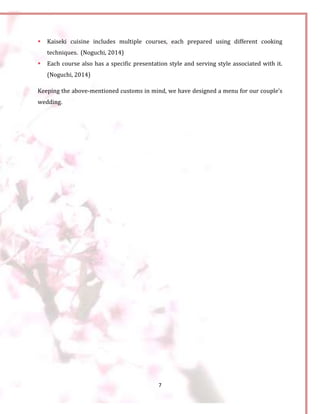 7
 Kaiseki cuisine includes multiple courses, each prepared using different cooking
techniques. (Noguchi, 2014)
 Each course also has a specific presentation style and serving style associated with it.
(Noguchi, 2014)
Keeping the above-mentioned customs in mind, we have designed a menu for our couple’s
wedding.
 