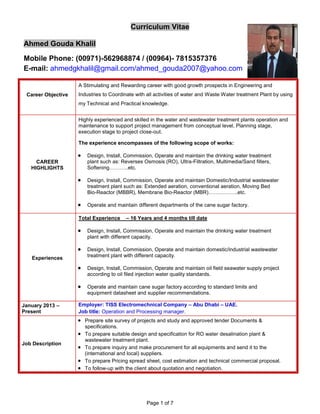 Page 1 of 7
Curriculum Vitae
Ahmed Gouda Khalil
Mobile Phone: (00971)-562968874 / (00964)- 7815357376
E-mail: ahmedgkhalil@gmail.com/ahmed_gouda2007@yahoo.com
Career Objective
A Stimulating and Rewarding career with good growth prospects in Engineering and
Industries to Coordinate with all activities of water and Waste Water treatment Plant by using
my Technical and Practical knowledge.
CAREER
HIGHLIGHTS
Highly experienced and skilled in the water and wastewater treatment plants operation and
maintenance to support project management from conceptual level, Planning stage,
execution stage to project close-out.
The experience encompasses of the following scope of works:
 Design, Install, Commission, Operate and maintain the drinking water treatment
plant such as: Reverses Osmosis (RO), Ultra-Filtration, Multimedia/Sand filters,
Softening………..etc.
 Design, Install, Commission, Operate and maintain Domestic/Industrial wastewater
treatment plant such as: Extended aeration, conventional aeration, Moving Bed
Bio-Reactor (MBBR), Membrane Bio-Reactor (MBR)……………..etc.
 Operate and maintain different departments of the cane sugar factory.
Experiences
Total Experience – 16 Years and 4 months till date
 Design, Install, Commission, Operate and maintain the drinking water treatment
plant with different capacity.
 Design, Install, Commission, Operate and maintain domestic/industrial wastewater
treatment plant with different capacity.
 Design, Install, Commission, Operate and maintain oil field seawater supply project
according to oil filed injection water quality standards.
 Operate and maintain cane sugar factory according to standard limits and
equipment datasheet and supplier recommendations.
January 2013 –
Present
Employer: TISS Electromechnical Company – Abu Dhabi – UAE.
Job title: Operation and Processing manager.
Job Description
 Prepare site survey of projects and study and approved tender Documents &
specifications.
 To prepare suitable design and specification for RO water desalination plant &
wastewater treatment plant.
 To prepare inquiry and make procurement for all equipments and send it to the
(international and local) suppliers.
 To prepare Pricing spread sheet, cost estimation and technical commercial proposal.
 To follow-up with the client about quotation and negotiation.
 