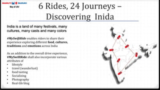 6 Rides, 24 Journeys –
Discovering Inida
India is a land of many festivals, many
cultures, many casts and many colors
#MySwiftRide enables riders to share their
experience exploring different food, cultures,
traditions and emotions across India
As an addition to the overall drive experience,
#MySwiftRide shall also incorporate various
attributes of
• lifestyle
• travel (wanderlust)
• food tasting
• Socializing
• Photography
• Real-life blog
 