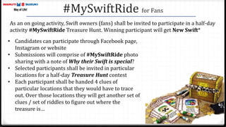 #MySwiftRide for Fans
As an on going activity, Swift owners (fans) shall be invited to participate in a half-day
activity #MySwiftRide Treasure Hunt. Winning participant will get New Swift*
• Candidates can participate through Facebook page,
Instagram or website
• Submissions will comprise of #MySwiftRide photo
sharing with a note of Why their Swift is special?
• Selected participants shall be invited in particular
locations for a half-day Treasure Hunt contest
• Each participant shall be handed 4 clues of
particular locations that they would have to trace
out. Over those locations they will get another set of
clues / set of riddles to figure out where the
treasure is…
 
