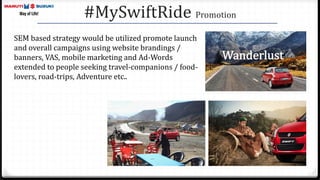 #MySwiftRide Promotion
SEM based strategy would be utilized promote launch
and overall campaigns using website brandings /
banners, VAS, mobile marketing and Ad-Words
extended to people seeking travel-companions / food-
lovers, road-trips, Adventure etc..
 