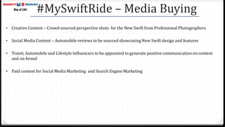 #MySwiftRide – Media Buying
• Creative Content – Crowd-sourced perspective shots for the New Swift from Professional Photographers
• Social Media Content – Automobile reviews to be sourced showcasing New Swift design and features
• Travel, Automobile and Lifestyle Influencers to be appointed to generate positive communication on content
and on-brand
• Paid content for Social Media Marketing and Search Engine Marketing
 