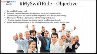 #MySwiftRide - Objective
 Re-establish brand recall
 Focus on emotional connect with present users and target audience
 Accumulating real–life stories that re-emphasize on SWIFT’s positioning
 Showcase SWIFT as a perfect ride for travelling with friends
 Create a great on-line and on-ground buzz around the new launch
 Create a unique positioning in the minds of customers for Maruti Suzuki Swift
 