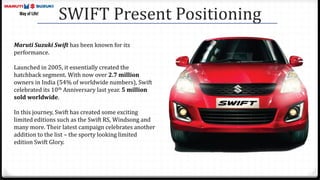 Maruti Suzuki Swift has been known for its
performance.
Launched in 2005, it essentially created the
hatchback segment. With now over 2.7 million
owners in India (54% of worldwide numbers), Swift
celebrated its 10th Anniversary last year. 5 million
sold worldwide.
In this journey, Swift has created some exciting
limited editions such as the Swift RS, Windsong and
many more. Their latest campaign celebrates another
addition to the list – the sporty looking limited
edition Swift Glory.
SWIFT Present Positioning
 