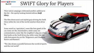 SWIFT Glory for Players
Their latest campaign celebrated another addition to
the list – the sporty looking limited edition Swift
Glory.
The film showcased cool stylish guys driving the Swift
Glory while the rest of the world watches them drive
by.
Some watch as ‘spectators’, some like fans gawk at the
car, some are the cheerleaders, while some are
commentators, some like the neighbor's dog are critics
that barks as the Swift drives by, while some like the
rally that passes by are the ‘Sloganeers and Chanters,
Ravers and Ranters’.
“The idea draws a parallel between the world of sports
and the real world”
 