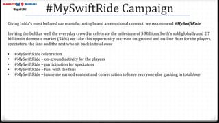 #MySwiftRide Campaign
Giving Inida’s most beloved car manufacturing brand an emotional connect, we recommend #MySwiftRide
Inviting the bold as well the everyday crowd to celebrate the milestone of 5 Millions Swift’s sold globally and 2.7
Million in domestic market (54%) we take this opportunity to create on-ground and on-line Buzz for the players,
spectators, the fans and the rest who sit back in total aww
• #MySwiftRide celebration
• #MySwiftRide – on-ground activity for the players
• #MySwiftRide – participation for spectators
• #MySwiftRide – fun with the fans
• #MySwiftRide – immense earned content and conversation to leave everyone else gushing in total Awe
 