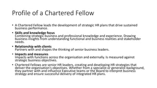 Profile of a Chartered Fellow 
• A Chartered Fellow leads the development of strategic HR plans that drive sustained 
business performance. 
• Skills and knowledge focus 
Combining strategic business and professional knowledge and experience. Drawing 
business insights from understanding functional and business realities and stakeholder 
needs. 
• Relationship with clients 
Partners with and shapes the thinking of senior business leaders. 
• Impacts and measures 
Impacts with functions across the organisation and externally. Is measured against 
strategic business objectives. 
• Chartered Fellows are senior HR leaders, creating and developing HR strategies that 
deliver the organisation's objectives. Whether from a specialist or generalist background, 
they partner with and influence Executive teams or the Board to interpret business 
strategy and ensure successful delivery of integrated HR plans. 
