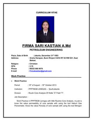 CURRICULUM VITAE
FIRMA SARI KASTIAN A.Md
PETROLEUM ENGINEERING
Place, Date of Birth : Jakarta, December 31th
1993
Address : Graha Harapan, Bumi Rinjani C4/53 RT 03 RW 021. East
Bekasi.
Religion : Christian
GPA : 3.19
Phone : 08222 068 0070
E-mail : Firmakastian@gmail.com
Work Practice
• Work Practice
Period : 19th
of August - 18th
October 2013
Institution : PPPTMGB LEMIGAS – SouthJakarta
Division : Routin Core Analysis Of Wells “X” Field “Y”.
Job Description :
Work Practice in PPPTMGB Lemigas with tittle Routine Core Analysis, my job is
know the value permeability of core sample with using the tool Helium Gas
Porosimeter. Know the value Porosity of core sample with using the tool Nitrogen
 