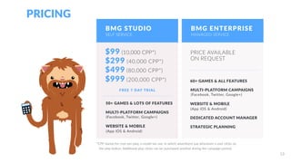 PRICING
BMG STUDIO
$99 (10,000 CPP*)
*CPP stands for cost-per-play, a model we use, in which advertisers pay whenever a user clicks on
the play button. Additional play-clicks can be purchased anytime during the campaign period.
FREE 7 DAY TRIAL
50+ GAMES & LOTS OF FEATURES
MULTI-PLATFORM CAMPAIGNS
$299 (40,000 CPP*)
$499 (80,000 CPP*)
(Facebook, Twitter, Google+)
WEBSITE & MOBILE
(App iOS & Android)
PRICE AVAILABLE
ON REQUEST
MULTI-PLATFORM CAMPAIGNS
(Facebook, Twitter, Google+)
WEBSITE & MOBILE
(App iOS & Android)
60+ GAMES & ALL FEATURES
DEDICATED ACCOUNT MANAGER
STRATEGIC PLANNING
SELF SERVICE
BMG ENTERPRISE
MANAGED SERVICE
BMG STUDIO
SELF SERVICE
13
$999 (200,000 CPP*)
 