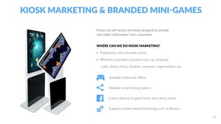 KIOSK MARKETING & BRANDED MINI-GAMES
Available online and offline
Multiple social sharing options
Collect data via in-game forms and call-to-action
Support location-based technology such as Beacon
Kiosks are self-service terminals designed to provide
and collect information from consumers.
WHERE CAN WE DO KIOSK MARKETING?
• Tradeshows and consumer events
• Wherever potential customers visit, e.g. shopping
malls, doctor clinics, theatres, museums, supermarkets, etc.
14
 