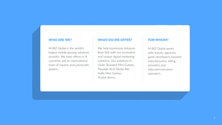 WHO ARE WE?
M-BIZ Global is the world’s
largest mobile gaming solutions
provider. We have offices in 8
countries and an international
team of experts and passionate
players.
WHAT DO WE OFFER?
We help businesses enhance
their ROI with our innovative
and unique digital marketing
solutions. Our solutions in-
clude: Branded Mini-Games,
Playable Rich Media Ads,
Hello Mini-Games,
Pocket Arena.
FOR WHOM?
M-BIZ Global works
with brands, agencies,
game developers, handset
manufacturers, billing
providers and
telecommunication
operators.
2
 