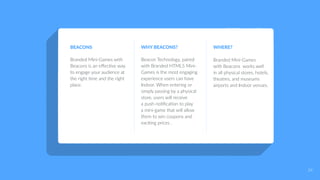 BEACONS
Branded Mini-Games with
Beacons is an effective way
to engage your audience at
the right time and the right
place.
WHY BEACONS?
Beacon Technology, paired
with Branded HTML5 Mini-
Games is the most engaging
experience users can have
Indoor. When entering or
simply passing by a physical
store, users will receive
a push notification to play
a mini-game that will allow
them to win coupons and
exciting prices .
WHERE?
Branded Mini-Games
with Beacons works well
in all physical stores, hotels,
theatres, and museums
airports and Indoor venues.
24
 