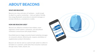ABOUT BEACONS
WHAT ARE BEACONS?
Beacons are a low-cost piece of hardware — small enough
to attach to a wall or countertop — that use battery-friendly,
low-energy Bluetooth connections to transmit messages or
prompts directly to a smartphone or tablet.
HOW ARE BEACONS USED?
Beacons are utilized to transform how retailers, event
organizers, transit systems, enterprises, and educational
institutions communicate with people indoors.
Essentially beacons trigger proximity-based marketing messages
on consumers phones, delivering ads, coupons, promotions or
supplementary product information.
Beacons can also be used as a point-of-sale system to collect in-
formation on customers, particularly how consumers maneuver
through stores, hotels, airports, etc.
25
 