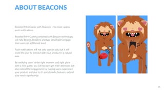 ABOUT BEACONS
26
Branded Mini Games with Beacons – No more spamy
push notifications
Branded Mini-Games combined with Beacon technology
will help Brands, Retailers and App Developers engage
their users on a different level:
Push notifications will not only contain ads, but it will
invite the user to interact with your product in a natural
way.
By notifying users at the right moment and right place
with a mini-game, you will not only get their attention, but
also extend the engagement by making users experience
your product and due to it’s social media features, extend
your reach significantly.
 