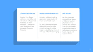 AUGMENTED REALITY
Branded Mini-Games
add a new level of fun and
interactivity to Augmented
Packaging, on Street
Marketing, Geolocalized
Apps, Advergaming and
Interactive Consumer
Products.
WHY AUGMENTED REALITY?
Packaging and Logo should be
appropriate to a product, and
induce customers to buy it.
AR Mini-Games transform the
players’ perception of reality
through exciting storytelling,
imagery, and adding fun elements
onto logo and product packaging.
FOR WHOM?
AR Mini-Games are
designed for all Brands
and Companies, that
physically want to
promote their products
in all kinds of buildings
or places like shopping
malls, department stores,
hotels, airports and
outdoor venues.
31
 