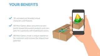 3D animated and branded virtual
characters and features
AR Mini-Games allow consumers to earn
points toward discounted products and com-
pete for superiority with leaderboard scores.
AR Mini-Games create a unique experience
for customers and increase the (re)purchase
potential
YOUR BENEFITS
34
 