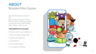 ABOUT
Branded Mini-Games
YOUR BENEFITS AT A GLANCE
• Increase traffic & user engagement
• More conversions & better ROI
• Positive user experience
• Multi-platform
• Social media features
• Full analytics & reporting
Branded Mini-Games are short mo-
bile
games packed with powerful social
features. They are 100% customisable
to any brand and run well on laptop,
tablet, mobile or within an app.
4
 