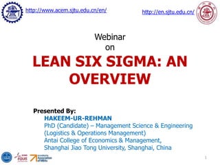 Presented By:
HAKEEM-UR-REHMAN
PhD (Candidate) – Management Science & Engineering
(Logistics & Operations Management)
Antai College of Economics & Management,
Shanghai Jiao Tong University, Shanghai, China
1
Webinar
on
LEAN SIX SIGMA: AN
OVERVIEW
http://www.acem.sjtu.edu.cn/en/ http://en.sjtu.edu.cn/
 