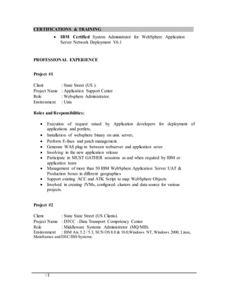 2
CERTIFICATIONS & TRAINING
 IBM Certified System Administrator for WebSphere Application
Server Network Deployment V6.1
PROFESSIONAL EXPERIENCE
Project #1
Client : State Street (US ).
Project Name : Application Support Center
Role : Websphere Administrator.
Environment : Unix
Roles and Responsibilities:
 Execution of request raised by Application developers for deployment of
applications and portlets,
 Installation of websphere binary on unix server.
 Perform E-fixes and patch management.
 Generate WAS plug-in between webserver and application sever
 Involving in the new application release
 Participate in MUST GATHER sesssions as and when required by IBM or
application team
 Management of more than 50 IBM WebSphere Application Server UAT &
Production boxes in different geographies
 Support existing ACC and ATK Script to map WebSphere Objects
 Involved in creating JVMs, configured clusters and data source for various
projects.
Project #2
Client : State State Street (US Clients).
Project Name : DTCC –Data Transport Competency Center
Role : Middleware Systems Administrator (MQ/MB).
Environment : IBM Aix 5.2 / 5.3, SUN OS 8.0 & 10.0,Windows NT, Windows 2000, Linux,
Mainframes and DEC/IBS Systems.
 