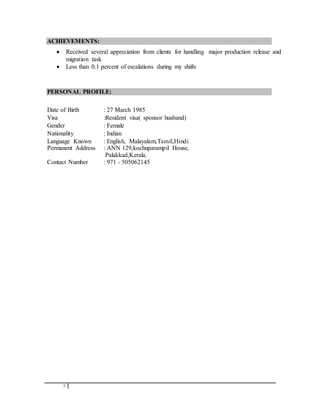 5
ACHIEVEMENTS:
 Received several appreciation from clients for handling major production release and
migration task
 Less than 0.1 percent of escalations during my shifts
PERSONAL PROFILE:
Date of Birth : 27 March 1985
Visa :Resident visa( sponsor husband)
Gender : Female
Nationality : Indian
Language Known : English, Malayalam,Tamil,Hindi
Permanent Address : ANN 129,kochuparampil House,
Palakkad,Kerala.
Contact Number : 971 - 505062145
 