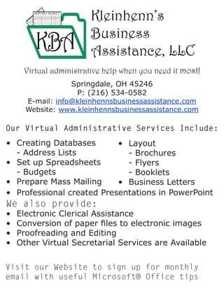 Our Virtual Administrative Services Include:
•	 Creating Databases	
	 - Address Lists
•	 Set up Spreadsheets	
	 - Budgets
•	 Prepare Mass Mailing
•	 Layout
	 - Brochures
	 - Flyers
	 - Booklets
•	 Business Letters
•	 Professional created Presentations in PowerPoint
We also provide:
•	 Electronic Clerical Assistance
•	 Conversion of paper files to electronic images
•	 Proofreading and Editing
•	 Other Virtual Secretarial Services are Available
Visit our Website to sign up for monthly
email with useful Microsoft® Office tips
Springdale, OH 45246
P: (216) 534-0582
E-mail: info@kleinhennsbusinessassistance.com
Website: www.kleinhennsbusinessassistance.com
Virtual administrative help when you need it most!
 