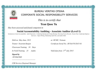 BUREAU VERITAS CPSIAA
CORPORATE SOCIAL RESPONSIBILITY SERVICES
This is to certify that
Tran Quoc Tu
Has been assessed and found competent in
Social Accountability Auditing - Associate Auditor (Level 1)
Introduction to Social Accountability，Audit Preparation，Conducting Opening and Closing Meetings, Reviewing Factory Records，Factory Tour, Conducting Employee
Interviews，Report Writing, Maintaining Audit Files, and Auditor Skills.
Held on: May-June, 2015 at: HCMC, Vietnam
Trainer: Swarnim Ranjan Certificate Serial No.: BV/SA/VN/2015-01
Classroom Training 10 Days
In Field Training 25 Audits Valid date from: 17th
July 2015
Signed by
-Ali Irshad Zaidi-
CSR Services Regional Manager
 