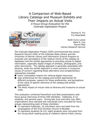A Comparison of Web-Based
Library Catalogs and Museum Exhibits and
Their Impacts on Actual Visits
A Focus Group Evaluation for the
Colorado Digitization Project
Thomas K. Fry
Fry Associates
Keith Curry Lance
Marti A. Cox
Tammi Moe
Library Research Service
The Colorado Digitization Project (CDP) commissioned the Library
Research Service (LRS) of the Colorado State Library and the
University of Denver Library and Information Science Program to
evaluate user perceptions of the relative merits of the catalog (or
database) and the exhibit approaches to providing access to digital
information, especially digital images of artifacts, photographs, and
other documents. The catalog approach is generally associated with
libraries, while the exhibit approach is more common in museums.
Issues of concern regarding these alternative and complementary
approaches included:
s Users’ anticipated reasons for utilizing digital resources;
s User preferences for the catalog and exhibit approaches for
different purposes, reasons for these preferences, and perceptions
of the value of specific elements of the catalog and exhibit
approaches;
s The likely impact of virtual visits to libraries and museums on actual
visits.
This evaluation combined PowerPoint and Web presentations with
focus group interviews of three CDP clienteles: hobbyists, K-12
students, and general users. During late June and early July 2001,
organizations were solicited and individuals were recruited for focus
groups representing each of these clienteles:
s To represent hobbyists, 10 volunteers were recruited from the
congregation of the First Christian Church of Boulder.
s To represent students (K-12), eight students were recruited from
the Young Adult reading group at Littleton's Bemis Public Library.
 