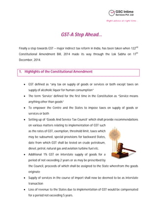 Right advice at right time…
GST-A Step Ahead…
Finally a step towards GST – major indirect tax reform in India, has been taken when 122nd
Constitutional Amendment Bill, 2014 made its way through the Lok Sabha on 17th
December, 2014.
1. Highlights of the Constitutional Amendment
 GST defined as “any tax on supply of goods or services or both except taxes on
supply of alcoholic liquor for human consumption”
 The term ‘Service’ defined for the first time in the Constitution as “Service means
anything other than goods”
 To empower the Centre and the States to impose taxes on supply of goods or
services or both
 Setting up of ‘Goods And Service Tax Council’ which shall provide recommendations
on various matters relating to implementation of GST such
as the rates of GST, exemption, threshold limit, taxes which
may be subsumed, special provisions for backward States,
date from which GST shall be levied on crude petroleum,
diesel, petrol, natural gas and aviation turbine fuel etc.
 Additional 1% GST on interstate supply of goods for a
period of not exceeding 2 years or as may be prescribed by
the Council, proceeds of which shall be assigned to the State wherefrom the goods
originate
 Supply of services in the course of import shall now be deemed to be as interstate
transaction
 Loss of revenue to the States due to implementation of GST would be compensated
for a period not exceeding 5 years.
 