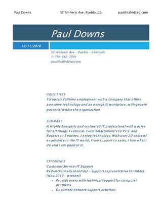Paul Downs 57 Amherst Ave. Pueblo, Co. paul@cafin8ted.com
Paul Downs
12/11/2016
57 Amherst Ave – Pueblo - Colorado
1-719-582-3091
paul@cafin8ted.com
OBJECTIVES
T o obtain f ulltime e mployment w ith a company that offers
aw esome technology and an e nergetic workplace, w ith g rowth
p otential w ithin the o rganization
SUMMARY
A Highly Energetic and motivated IT professional w ith a d rive
f or all things T echnical. From Smartphone’s to P c’s, and
Ro uters to Switches, I e njoy technology. With over 20 years of
e xperience in the IT world, f rom support to sales, I like w hat I
d o and I am good at it.
EXPERIENCE
C ustomer Service/IT Support
Rad ial (formally Innotrac) – support representative for ARRIS
(Nov.2013 – p resent)
 P rovide users w ith technical support for computer
p roblems
 Do cument network support activities
 