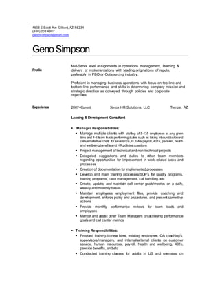 4606 E Scott Ave Gilbert, AZ 85234
(480) 203 4907
genosimpson@msn.com
GenoSimpson
Profile
Mid-Senor level assignments in operations management, learning &
delivery or implementations with leading originations of repute,
preferably in PBO or Outsourcing industry.
Proficient in managing business operations with focus on top-line and
bottom-line performance and skills in determining company mission and
strategic direction as conveyed through policies and corporate
objectives.
Experience 2007–Curent Xerox HR Solutions, LLC Tempe, AZ
Leaning & Development Consultant
 Manager Responsibilities:
 Manage multiple clients with staffing of 5-135 employees at any given
time and 4-6 team leads performing duties such as taking inbound/outbound
calls/emails/live chats for severance, H.S.A’s payroll, 401k, pension, health
and wellbeingbenefits and HRpolicies questions
 Project management of technical and non-technical projects
 Delegated suggestions and duties to other team members
regarding opportunities for improvement in work-related tasks and
processes
 Creation of documentation for implemented processes
 Develop and main training processes/SOP’s for quality programs,
training programs, case management, call handling, etc
 Create, update, and maintain call center goals/metrics on a daily,
weekly and monthly bases
 Maintain employees employment files, provide coaching and
development, enforce policy and procedures, and present corrective
actions
 Provide monthly performance reviews for team leads and
employees
 Mentor and assist other Team Managers on achieving performance
goals and call center metrics
 Training Responsibilities:
 Provided training to new hires, existing employees, QA coaching’s,
supervisors/managers, and internal/external clients on customer
service, human resources, payroll, health and wellbeing, 401k,
pension benefits, and etc
 Conducted training classes for adults in US and overseas on
 