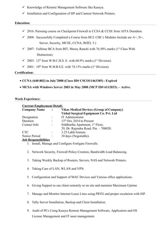  Knowledge of Remote Management Software like Kaseya.
 Installation and Configuration of HP and Cannon Network Printers.
Education:
 2016: Pursuing course on Checkpoint Firewall ie CCSA & CCSE from AITA Dumdum.
 2008: Successfully Completed a Course from HCL CDC ( Modules Include are A+, N+,
Server, Security, MCSE, CCNA, RHEL 5.)
 2007: Fulltime BCA from BIT, Mesra, Ranchi with 76.50% marks (1st
Class With
Distinction).
 2003: 12th
from W.B.C.H.S. E. with 60.9% marks (1st
Division).
 2001: 10th
from W.B.B.S.E. with 74.13% marks (1st
Division).
Certification:
• CCNA (640-802) in July’2008 (Cisco ID# CSCO11463385) - Expired
• MCSA with Windows Server 2003 in May 2008 (MCP ID# 6112033). – Active.
Work Experience:
Current Employment Detail:
Company Name : Vikas Medical Devices (Group of Company)
Vishal Surgical Equipment Co. Pvt. Ltd
Designation : IT Administrator
Duration : 13th
Oct, 2014 to Present
Contact Info : Siddhartha Apartment, 1st
Floor,
29, Dr. Rajendra Road, Pin. – 700020.
CTC : 3.25 Lakh/Annum
Notice Period : 30 days (Negotiable).
Job Responsibilities
1. Install, Manage and Configure Fortigate Firewalls.
2. Network Security, Firewall Policy Creation, Bandwidth Load Balancing.
3. Taking Weekly Backup of Routers, Servers, NAS and Network Printers.
4. Taking Care of LAN, WLAN and VPN.
5. Configuration and Support of MAC Devices and Various office applications.
6. Giving Support to our client remotely or on site and maintain Maximum Uptime
7. Manage and Monitor Internet Lease Lines using PRTG and proper escalation with ISP.
8. Tally Server Installation, Backup and Client Installation.
9. Audit of PCs Using Kaseya Remote Management Software, Application and OS
License Management and IT asset management.
 
