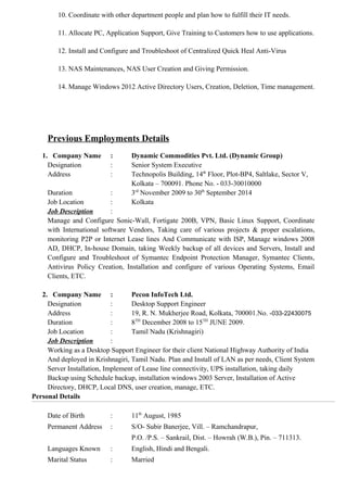 10. Coordinate with other department people and plan how to fulfill their IT needs.
11. Allocate PC, Application Support, Give Training to Customers how to use applications.
12. Install and Configure and Troubleshoot of Centralized Quick Heal Anti-Virus
13. NAS Maintenances, NAS User Creation and Giving Permission.
14. Manage Windows 2012 Active Directory Users, Creation, Deletion, Time management.
Previous Employments Details
1. Company Name : Dynamic Commodities Pvt. Ltd. (Dynamic Group)
Designation : Senior System Executive
Address : Technopolis Building, 14th
Floor, Plot-BP4, Saltlake, Sector V,
Kolkata – 700091. Phone No. - 033-30010000
Duration : 3rd
November 2009 to 30th
September 2014
Job Location : Kolkata
Job Description :
Manage and Configure Sonic-Wall, Fortigate 200B, VPN, Basic Linux Support, Coordinate
with International software Vendors, Taking care of various projects & proper escalations,
monitoring P2P or Internet Lease lines And Communicate with ISP, Manage windows 2008
AD, DHCP, In-house Domain, taking Weekly backup of all devices and Servers, Install and
Configure and Troubleshoot of Symantec Endpoint Protection Manager, Symantec Clients,
Antivirus Policy Creation, Installation and configure of various Operating Systems, Email
Clients, ETC.
2. Company Name : Pecon InfoTech Ltd.
Designation : Desktop Support Engineer
Address : 19, R. N. Mukherjee Road, Kolkata, 700001.No. -033-22430075
Duration : 8TH
December 2008 to 15TH
JUNE 2009.
Job Location : Tamil Nadu (Krishnagiri)
Job Description :
Working as a Desktop Support Engineer for their client National Highway Authority of India
And deployed in Krishnagiri, Tamil Nadu. Plan and Install of LAN as per needs, Client System
Server Installation, Implement of Lease line connectivity, UPS installation, taking daily
Backup using Schedule backup, installation windows 2003 Server, Installation of Active
Directory, DHCP, Local DNS, user creation, manage, ETC.
Personal Details
Date of Birth : 11th
August, 1985
Permanent Address : S/O- Subir Banerjee, Vill. – Ramchandrapur,
P.O. /P.S. – Sankrail, Dist. – Howrah (W.B.), Pin. – 711313.
Languages Known : English, Hindi and Bengali.
Marital Status : Married
 