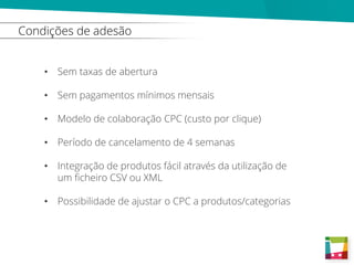 Condições de adesão
• Sem taxas de abertura
• Sem pagamentos mínimos mensais
• Modelo de colaboração CPC (custo por clique)
• Período de cancelamento de 4 semanas
• Integração de produtos fácil através da utilização de
um ficheiro CSV ou XML
• Possibilidade de ajustar o CPC a produtos/categorias
 