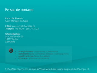 Pedro de Almeida
Sales Manager Portugal
E-Mail: parceiros@shopalike.pt
Telefone: +49 (0)30 – 555 74 75 33
Onde estamos:
Schützenstraße 25
10117 Berlim
Alemanha
• Acompanhamento constante da sua performance
• Atendimento rápido e consistente, dedicado a cada loja parceira
• Assistência técnica eficaz e de qualidade
• Otimização contínua da sua campanha
A ShopAlike.pt pertence à empresa Visual Meta GmbH, parte do grupo Axel Springer SE
Pessoa de contacto
 