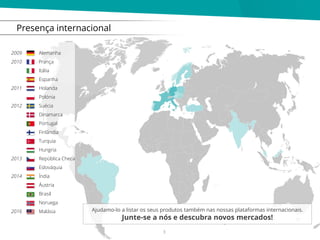 Presença internacional
Alemanha
França
Itália
Espanha
Holanda
Polónia
Suécia
Dinamarca
Portugal
Finlândia
Turquia
Hungria
República Checa
Eslováquia
Índia
Áustria
Brasil
Noruega
Malásia
2009
2010
2011
2012
2013
2014
2016 Ajudamo-lo a listar os seus produtos também nas nossas plataformas internacionais.
Junte-se a nós e descubra novos mercados!
3
 