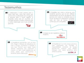 Testemunhos
A colaboração é muito positiva para o
nosso lado pois, como loja online que
somos toda a publicidade que consigamos
é preciosa para o nosso negócio. A
Shopalike ainda está em ascensão em
Portugal, portanto, acredito vivamente que
a nossa colaboração será muito benéfica
para nós.
A ShopAlike.pt é um dos nossos parceiros
mais importantes em Portugal. A
disponibilidade constante da equipa
permitiu-nos construir uma relação
sinérgica com claros benefícios para
ambas as partes.
A ShopAlike tem vindo a tornar-se uma
excelente parceira, que se tem refletido
positivamente nos lucros da fapex.pt. Esta
parceria tem todas as condições para se
tornar duradoura e esperamos consolidar
cada vez mais as nossas atividades
comerciais com a ShopAlike.
O design do site é apelativo, prático e
moderno.
A ShopAlike.pt permite-lhe, com um bom
CPC, chegar a milhares de utilizadores em
toda a Europa. Económica e rentável, é
uma boa “montra” para captar novos
clientes. Esperamos que continuem a
crescer e a abrir novas plataformas em
novos países para continuarmos a
beneficiar desta colaboração.
 