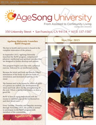 350 University Street • San Francisco, CA 94134 • (415) 337-1587
From Assisted to Community Living
University RCFE 385600402
Nov/Dec 2015AgeSong University Launches
ReFIT Program
The key to health and recovery is found in the
complete restoration of the person.
In September 2015, AgeSong University
launched the ReFIT program, comprised of
physical, intellectual and spiritual exercises that
are designed to further develop each person.
This program begins each day with a physical
exercise, followed by an intellectual activity.
Because the mind and body are directly linked,
stimulation of the body via exercise leads to
stimulation and increased receptivity in the
mind.
The human soul is the means by which all parts
of a person are unified. The development of
mind and body allow for the strengthening of
the soul. Where a strong soul resides, so does a
good life.
ReFIT is here to equip individuals with the
means to establish a good life for themselves
and their loved ones.
Every Tuesday, Thursday and Saturday morning
through November 2015, the public is invited
to participate in the ReFIT program with
members of the community.
HV-178 - AgeSong University - Issue: 11/01/15
Viewed: 11/23/15 10:43 PM
 